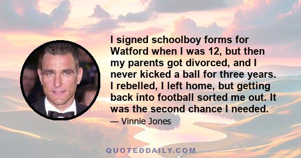 I signed schoolboy forms for Watford when I was 12, but then my parents got divorced, and I never kicked a ball for three years. I rebelled, I left home, but getting back into football sorted me out. It was the second