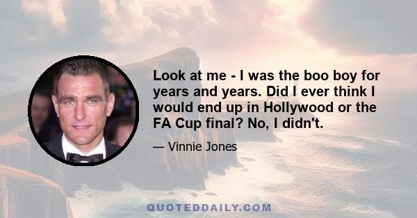 Look at me - I was the boo boy for years and years. Did I ever think I would end up in Hollywood or the FA Cup final? No, I didn't.