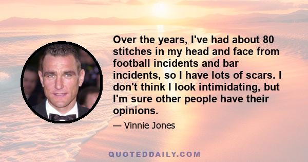 Over the years, I've had about 80 stitches in my head and face from football incidents and bar incidents, so I have lots of scars. I don't think I look intimidating, but I'm sure other people have their opinions.