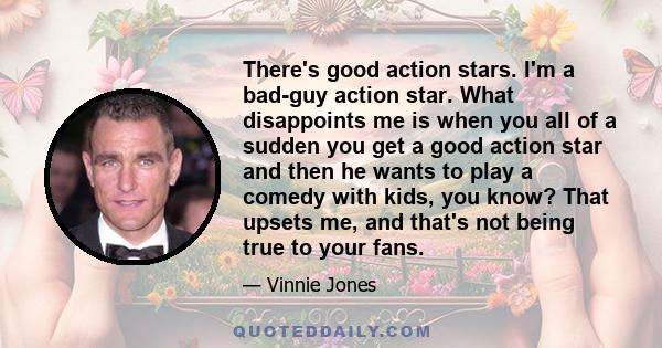 There's good action stars. I'm a bad-guy action star. What disappoints me is when you all of a sudden you get a good action star and then he wants to play a comedy with kids, you know? That upsets me, and that's not