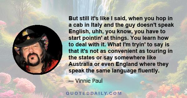 But still it's like I said, when you hop in a cab in Italy and the guy doesn't speak English, uhh, you know, you have to start pointin' at things. You learn how to deal with it. What I'm tryin' to say is that it's not