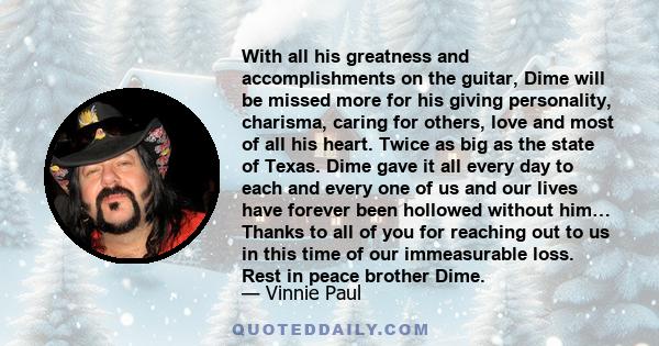 With all his greatness and accomplishments on the guitar, Dime will be missed more for his giving personality, charisma, caring for others, love and most of all his heart. Twice as big as the state of Texas. Dime gave