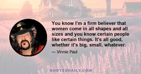 You know I'm a firm believer that women come in all shapes and all sizes and you know certain people like certain things. It's all good, whether it's big, small, whatever.