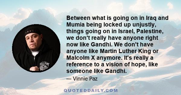 Between what is going on in Iraq and Mumia being locked up unjustly, things going on in Israel, Palestine, we don't really have anyone right now like Gandhi. We don't have anyone like Martin Luther King or Malcolm X