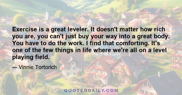 Exercise is a great leveler. It doesn't matter how rich you are, you can't just buy your way into a great body. You have to do the work. I find that comforting. It's one of the few things in life where we're all on a