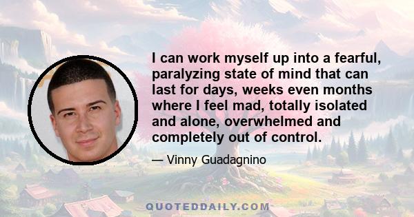 I can work myself up into a fearful, paralyzing state of mind that can last for days, weeks even months where I feel mad, totally isolated and alone, overwhelmed and completely out of control.