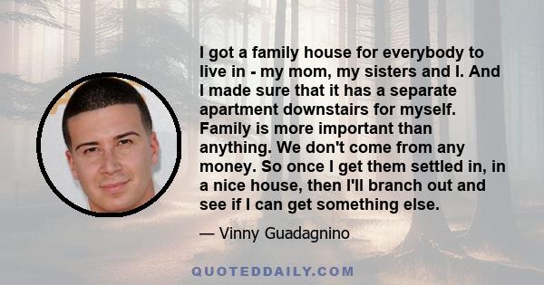 I got a family house for everybody to live in - my mom, my sisters and I. And I made sure that it has a separate apartment downstairs for myself. Family is more important than anything. We don't come from any money. So