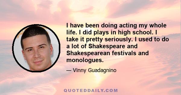 I have been doing acting my whole life. I did plays in high school. I take it pretty seriously. I used to do a lot of Shakespeare and Shakespearean festivals and monologues.