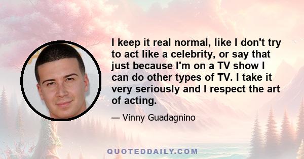 I keep it real normal, like I don't try to act like a celebrity, or say that just because I'm on a TV show I can do other types of TV. I take it very seriously and I respect the art of acting.