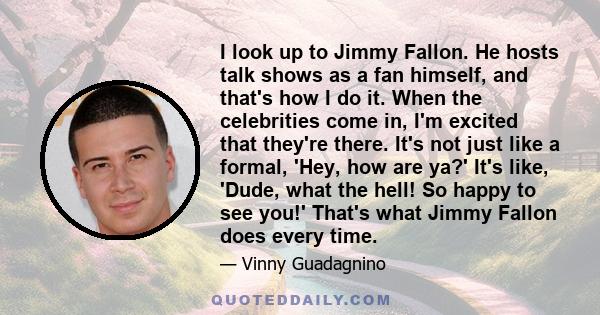 I look up to Jimmy Fallon. He hosts talk shows as a fan himself, and that's how I do it. When the celebrities come in, I'm excited that they're there. It's not just like a formal, 'Hey, how are ya?' It's like, 'Dude,