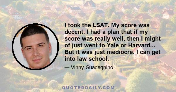 I took the LSAT. My score was decent. I had a plan that if my score was really well, then I might of just went to Yale or Harvard... But it was just mediocre. I can get into law school.