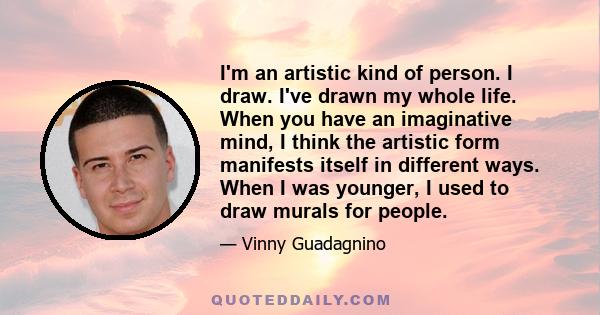 I'm an artistic kind of person. I draw. I've drawn my whole life. When you have an imaginative mind, I think the artistic form manifests itself in different ways. When I was younger, I used to draw murals for people.