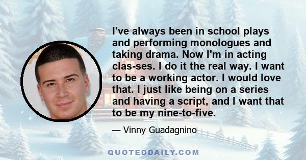 I've always been in school plays and performing monologues and taking drama. Now I'm in acting clas-ses. I do it the real way. I want to be a working actor. I would love that. I just like being on a series and having a