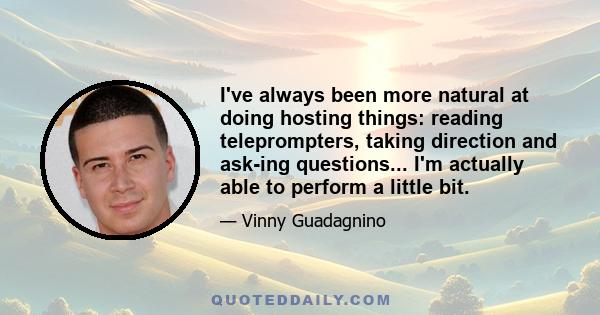 I've always been more natural at doing hosting things: reading teleprompters, taking direction and ask-ing questions... I'm actually able to perform a little bit.