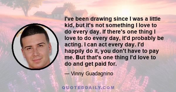 I've been drawing since I was a little kid, but it's not something I love to do every day. If there's one thing I love to do every day, it'd probably be acting. I can act every day. I'd happily do it, you don't have to