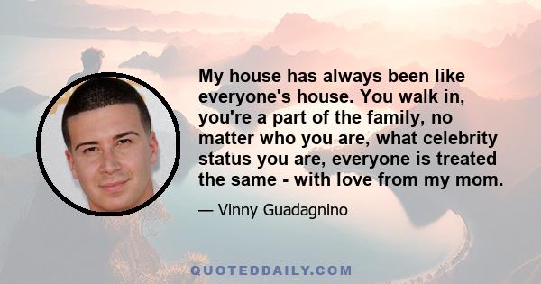 My house has always been like everyone's house. You walk in, you're a part of the family, no matter who you are, what celebrity status you are, everyone is treated the same - with love from my mom.