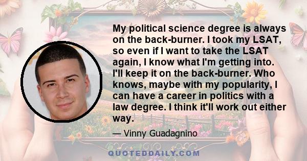 My political science degree is always on the back-burner. I took my LSAT, so even if I want to take the LSAT again, I know what I'm getting into. I'll keep it on the back-burner. Who knows, maybe with my popularity, I