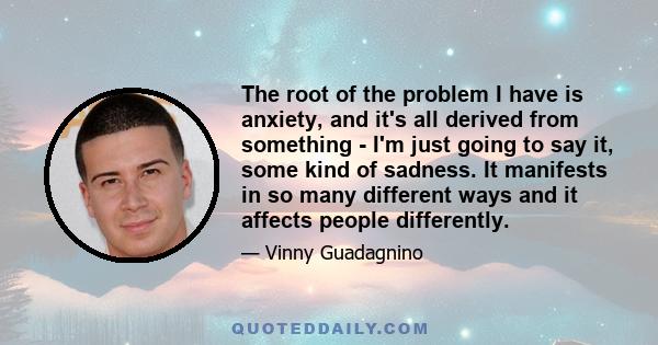 The root of the problem I have is anxiety, and it's all derived from something - I'm just going to say it, some kind of sadness. It manifests in so many different ways and it affects people differently.