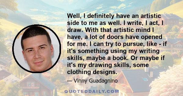 Well, I definitely have an artistic side to me as well. I write, I act, I draw. With that artistic mind I have, a lot of doors have opened for me. I can try to pursue, like - if it's something using my writing skills,