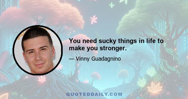 You need sucky things in life to make you stronger.