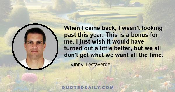 When I came back, I wasn't looking past this year. This is a bonus for me. I just wish it would have turned out a little better, but we all don't get what we want all the time.