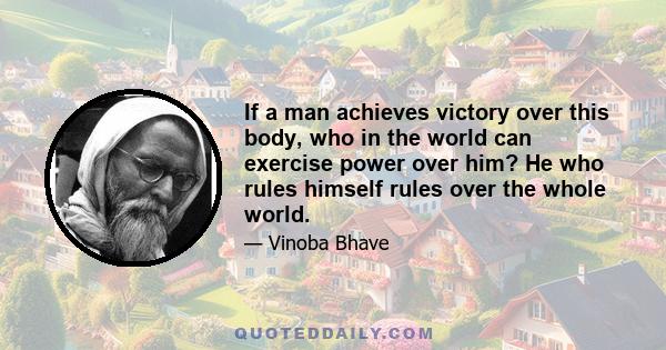 If a man achieves victory over this body, who in the world can exercise power over him? He who rules himself rules over the whole world.