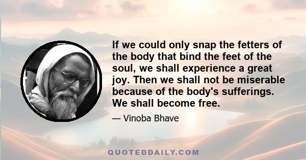 If we could only snap the fetters of the body that bind the feet of the soul, we shall experience a great joy. Then we shall not be miserable because of the body's sufferings. We shall become free.