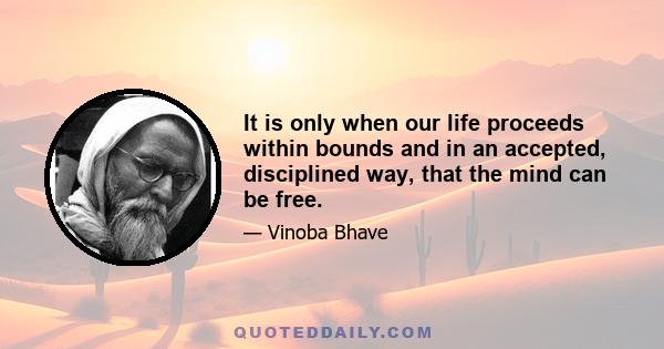 It is only when our life proceeds within bounds and in an accepted, disciplined way, that the mind can be free.