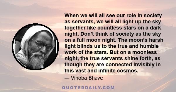 When we will all see our role in society as servants, we will all light up the sky together like countless stars on a dark night. Don’t think of society as the sky on a full moon night. The moon’s harsh light blinds us