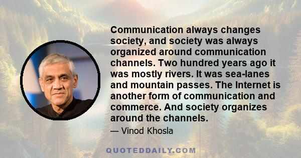 Communication always changes society, and society was always organized around communication channels. Two hundred years ago it was mostly rivers. It was sea-lanes and mountain passes. The Internet is another form of