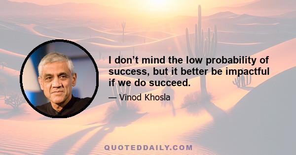 I don’t mind the low probability of success, but it better be impactful if we do succeed.