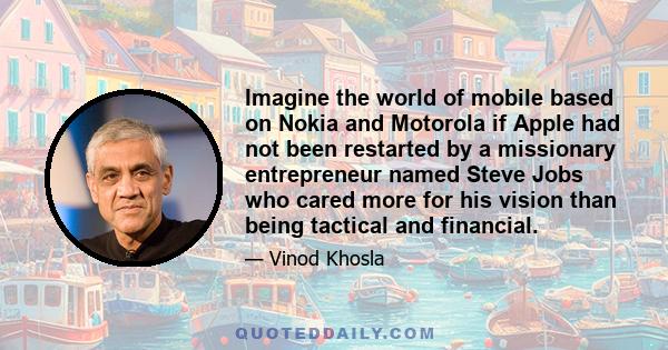 Imagine the world of mobile based on Nokia and Motorola if Apple had not been restarted by a missionary entrepreneur named Steve Jobs who cared more for his vision than being tactical and financial.