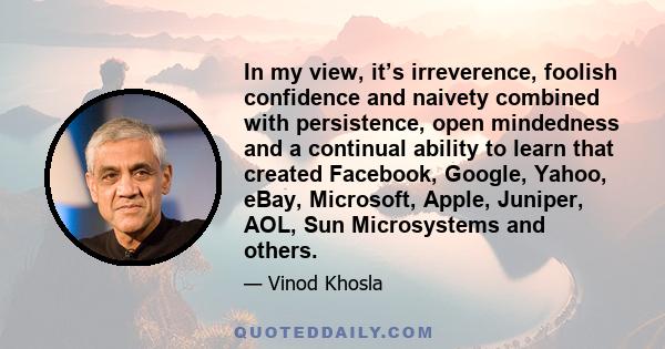 In my view, it’s irreverence, foolish confidence and naivety combined with persistence, open mindedness and a continual ability to learn that created Facebook, Google, Yahoo, eBay, Microsoft, Apple, Juniper, AOL, Sun