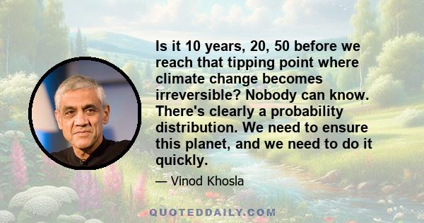 Is it 10 years, 20, 50 before we reach that tipping point where climate change becomes irreversible? Nobody can know. There's clearly a probability distribution. We need to ensure this planet, and we need to do it