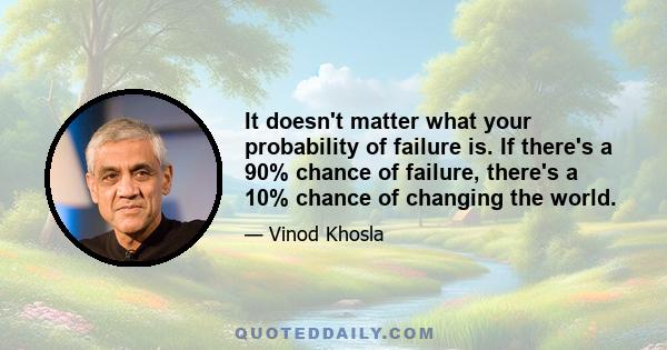 It doesn't matter what your probability of failure is. If there's a 90% chance of failure, there's a 10% chance of changing the world.