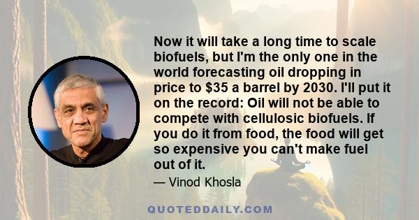 Now it will take a long time to scale biofuels, but I'm the only one in the world forecasting oil dropping in price to $35 a barrel by 2030. I'll put it on the record: Oil will not be able to compete with cellulosic