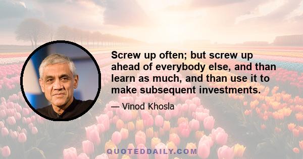 Screw up often; but screw up ahead of everybody else, and than learn as much, and than use it to make subsequent investments.