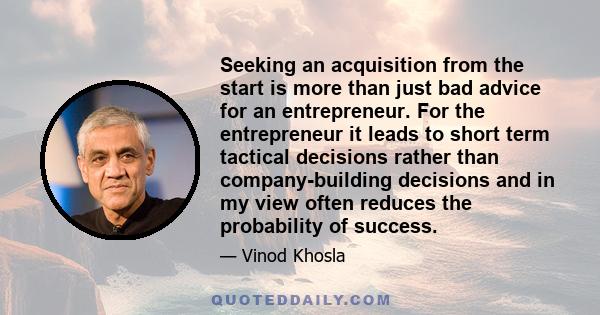 Seeking an acquisition from the start is more than just bad advice for an entrepreneur. For the entrepreneur it leads to short term tactical decisions rather than company-building decisions and in my view often reduces