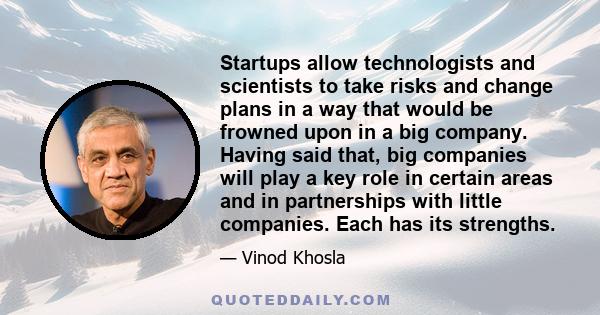 Startups allow technologists and scientists to take risks and change plans in a way that would be frowned upon in a big company. Having said that, big companies will play a key role in certain areas and in partnerships