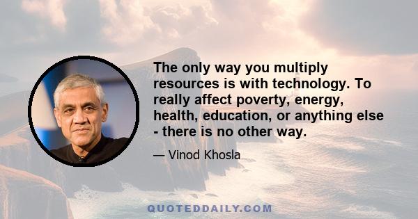 The only way you multiply resources is with technology. To really affect poverty, energy, health, education, or anything else - there is no other way.