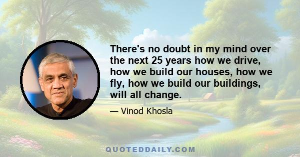 There's no doubt in my mind over the next 25 years how we drive, how we build our houses, how we fly, how we build our buildings, will all change.