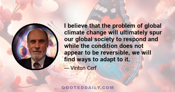 I believe that the problem of global climate change will ultimately spur our global society to respond and while the condition does not appear to be reversible, we will find ways to adapt to it.