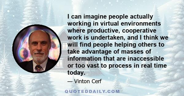 I can imagine people actually working in virtual environments where productive, cooperative work is undertaken, and I think we will find people helping others to take advantage of masses of information that are