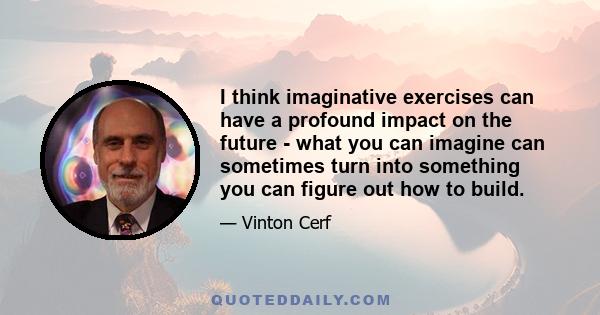 I think imaginative exercises can have a profound impact on the future - what you can imagine can sometimes turn into something you can figure out how to build.