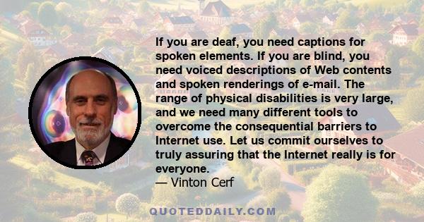 If you are deaf, you need captions for spoken elements. If you are blind, you need voiced descriptions of Web contents and spoken renderings of e-mail. The range of physical disabilities is very large, and we need many