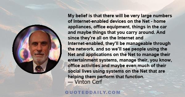 My belief is that there will be very large numbers of Internet-enabled devices on the Net - home appliances, office equipment, things in the car and maybe things that you carry around. And since they're all on the