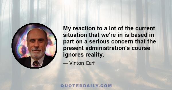 My reaction to a lot of the current situation that we're in is based in part on a serious concern that the present administration's course ignores reality.