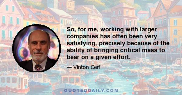 So, for me, working with larger companies has often been very satisfying, precisely because of the ability of bringing critical mass to bear on a given effort.