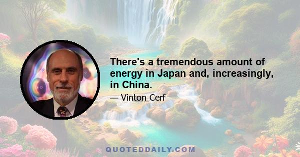 There's a tremendous amount of energy in Japan and, increasingly, in China.