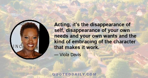 Acting, it's the disappearance of self, disappearance of your own needs and your own wants and the kind of embracing of the character that makes it work.